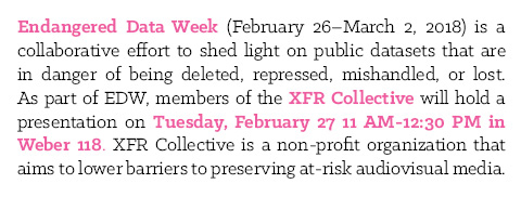 Endangered Data Week (February 26–March 2, 2018) is a collaborative effort to shed light on public datasets that are in danger of being deleted, repressed, mishandled, or lost. As part of EDW, members of the XFR Collective will hold a presentation on Tuesday, February 27 11 AM-12:30 PM in Weber 118. XFR Collective is a non-profit organization that aims to lower barriers to preserving at-risk audiovisual media.