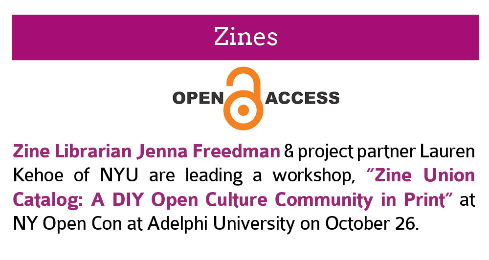 Zines:  Zine Librarian Jenna Freedman & project partner Lauren Kehoe of NYU are leading a workshop, “Zine Union Catalog: A DIY Open Culture Community in Print” at NY Open Con at Adelphi University on October 26. Click this image to open a link to  more information about OpenCon2018 in a new window.